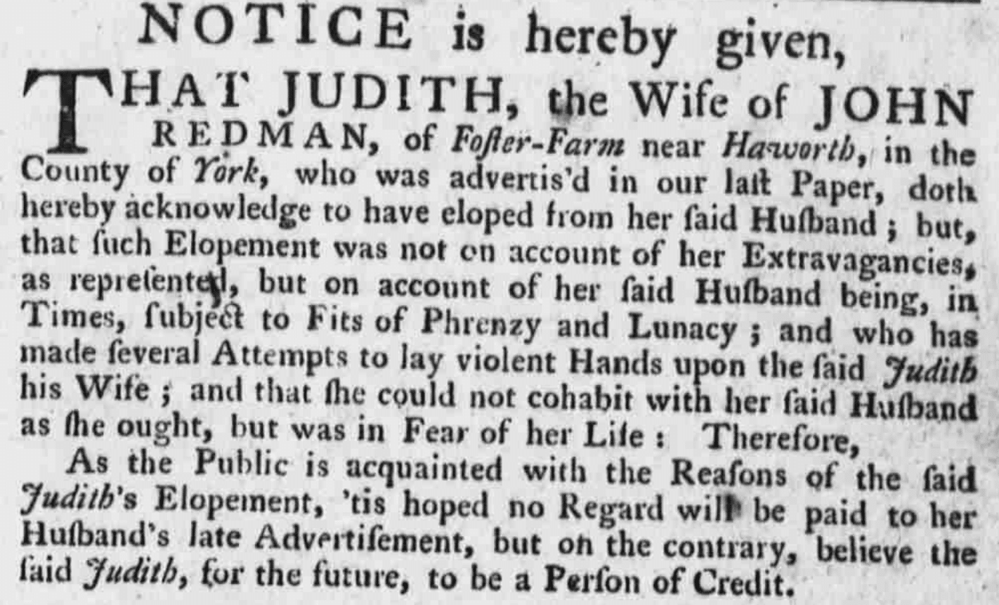 ### Leeds Intelligencer - Tuesday 19 August 1760
***NOTICE is hereby given,***THAT JUDITH, the Wife of JOHN REDMAN, of Foster-Farm near Haworth, in the County of York, who was advertised in our last Paper, doth hereby acknowledge to have eloped from her said Husband; but, that such Elopement was not on account of her Extravagancies, as represented, but on account of her said Husband being, in Times, subject to Fits of Frenzy and Lunacy; and who has made several Attempts to lay violent Hands upon the said Judith his Wife; and that she could not cohabit with her said Husband as she ought, but was in Fear of her Life: Therefore,As the Public is acquainted with the Reasons of the said Judith's Elopement, 'tis hoped no Regard will be paid to her Husband’s late Advertisement, but on the contrary, believe the said Judith, for the future, to be a Person of Credit.