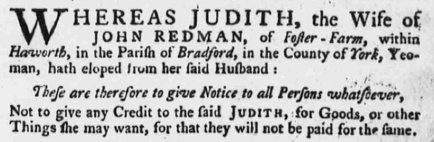 ### Leeds Intelligencer - Tuesday 29 July 1760WHEREAS JUDITH, the Wife of JOHN REDMAN, of Foster Farm, within Haworth, in the Parish of Bradford, in the County of York, Yeoman, hath eloped from her said Husband :These are therefore to give Notice to all Persons whatsoever,Not to give any Credit to the said Judith: for Goods, or other things the may want, for that they will not be paid for the same.